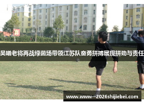 吴曦老将再战绿茵场带领江苏队奋勇拼搏展现拼劲与责任