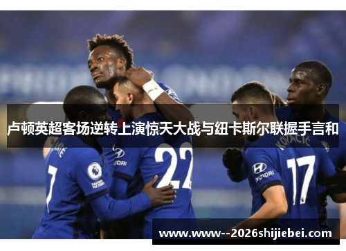 卢顿英超客场逆转上演惊天大战与纽卡斯尔联握手言和